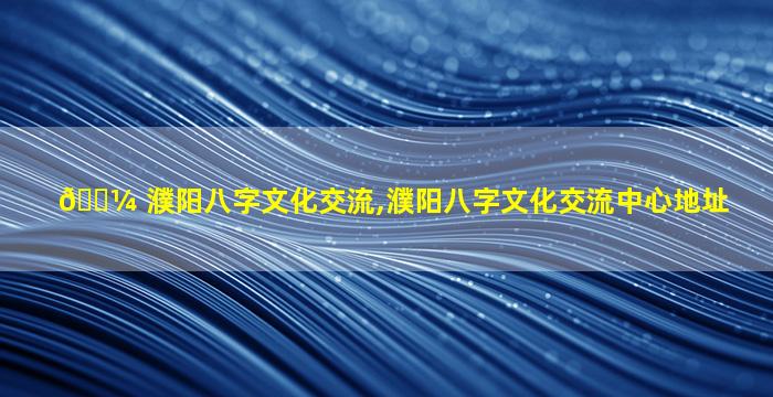 🌼 濮阳八字文化交流,濮阳八字文化交流中心地址